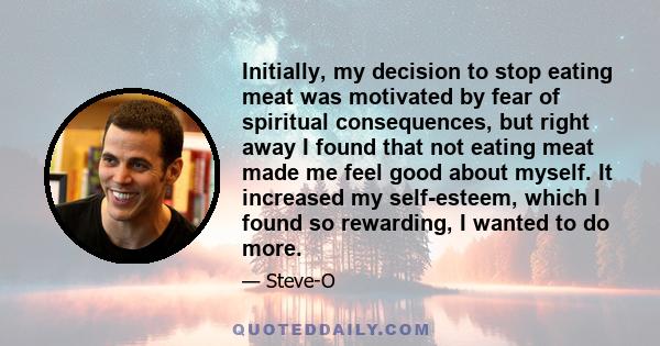 Initially, my decision to stop eating meat was motivated by fear of spiritual consequences, but right away I found that not eating meat made me feel good about myself. It increased my self-esteem, which I found so