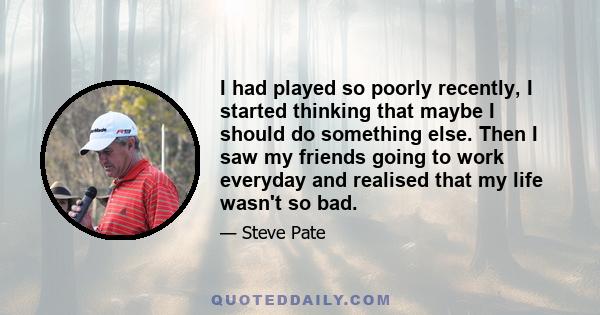 I had played so poorly recently, I started thinking that maybe I should do something else. Then I saw my friends going to work everyday and realised that my life wasn't so bad.