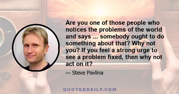 Are you one of those people who notices the problems of the world and says ... somebody ought to do something about that? Why not you? If you feel a strong urge to see a problem fixed, then why not act on it?