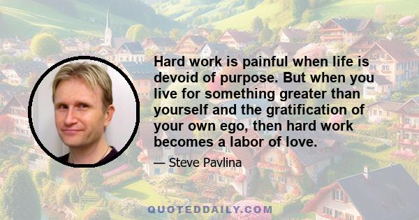 Hard work is painful when life is devoid of purpose. But when you live for something greater than yourself and the gratification of your own ego, then hard work becomes a labor of love.