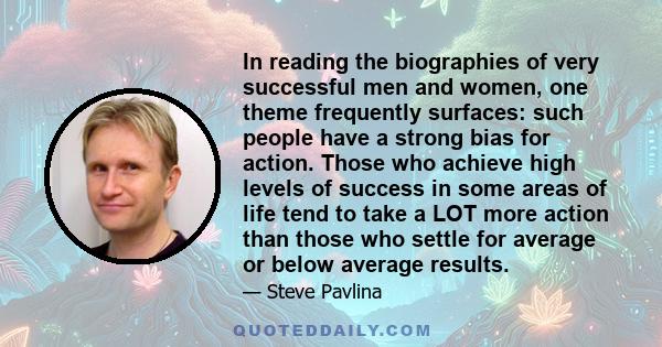 In reading the biographies of very successful men and women, one theme frequently surfaces: such people have a strong bias for action. Those who achieve high levels of success in some areas of life tend to take a LOT