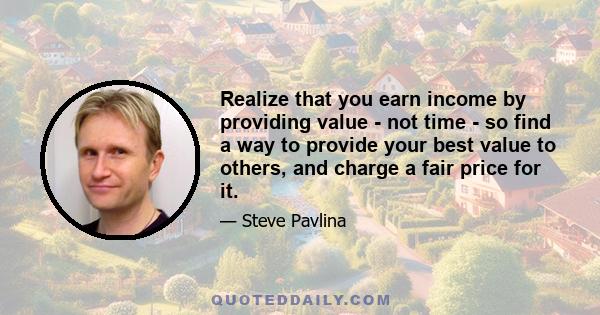 Realize that you earn income by providing value - not time - so find a way to provide your best value to others, and charge a fair price for it.