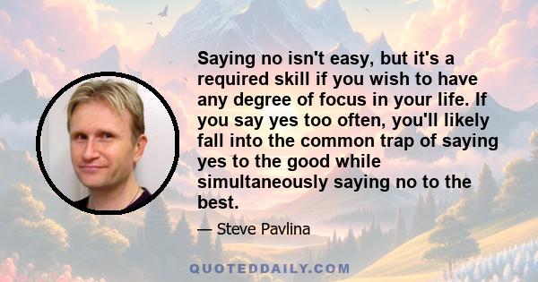 Saying no isn't easy, but it's a required skill if you wish to have any degree of focus in your life. If you say yes too often, you'll likely fall into the common trap of saying yes to the good while simultaneously