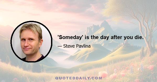 'Someday' is the day after you die.