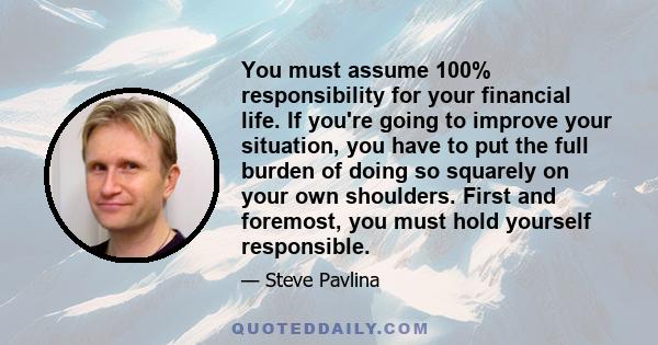 You must assume 100% responsibility for your financial life. If you're going to improve your situation, you have to put the full burden of doing so squarely on your own shoulders. First and foremost, you must hold