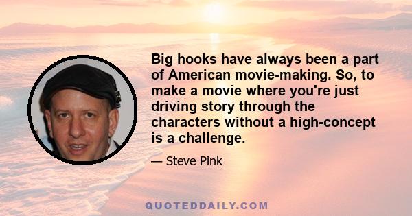 Big hooks have always been a part of American movie-making. So, to make a movie where you're just driving story through the characters without a high-concept is a challenge.