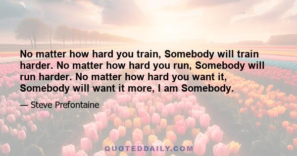 No matter how hard you train, Somebody will train harder. No matter how hard you run, Somebody will run harder. No matter how hard you want it, Somebody will want it more, I am Somebody.