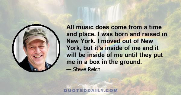 All music does come from a time and place. I was born and raised in New York. I moved out of New York, but it's inside of me and it will be inside of me until they put me in a box in the ground.