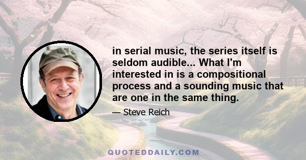 in serial music, the series itself is seldom audible... What I'm interested in is a compositional process and a sounding music that are one in the same thing.