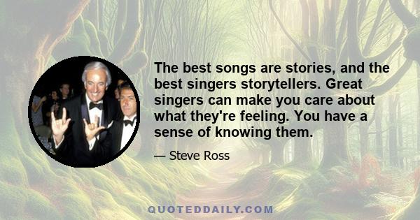 The best songs are stories, and the best singers storytellers. Great singers can make you care about what they're feeling. You have a sense of knowing them.