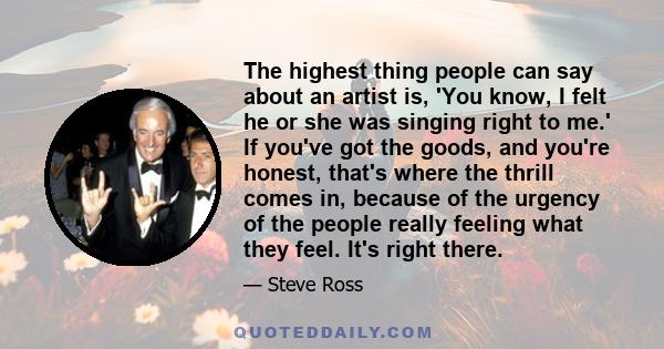 The highest thing people can say about an artist is, 'You know, I felt he or she was singing right to me.' If you've got the goods, and you're honest, that's where the thrill comes in, because of the urgency of the