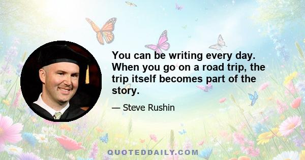 You can be writing every day. When you go on a road trip, the trip itself becomes part of the story.