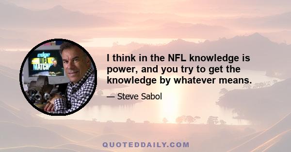 I think in the NFL knowledge is power, and you try to get the knowledge by whatever means.
