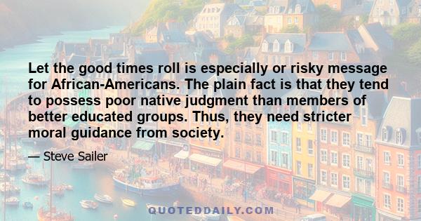 Let the good times roll is especially or risky message for African-Americans. The plain fact is that they tend to possess poor native judgment than members of better educated groups. Thus, they need stricter moral