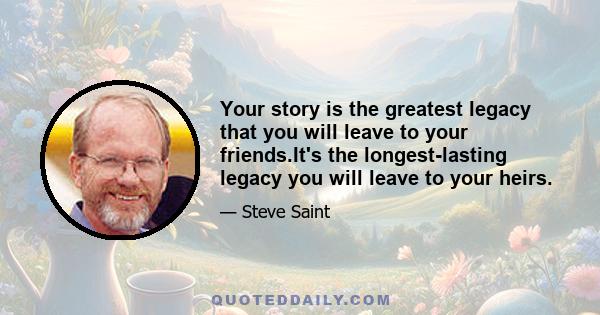 Your story is the greatest legacy that you will leave to your friends.It's the longest-lasting legacy you will leave to your heirs.