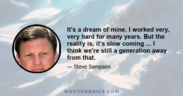 It's a dream of mine. I worked very, very hard for many years. But the reality is, it's slow coming ... I think we're still a generation away from that.