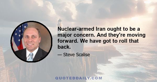 Nuclear-armed Iran ought to be a major concern. And they're moving forward. We have got to roll that back.