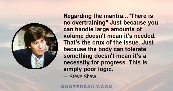 Regarding the mantra...There is no overtraining Just because you can handle large amounts of volume doesn't mean it's needed. That's the crux of the issue. Just because the body can tolerate something doesn't mean it's