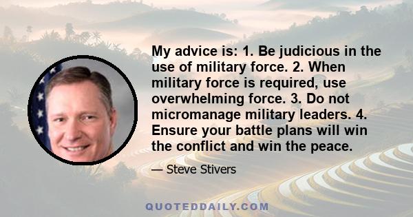 My advice is: 1. Be judicious in the use of military force. 2. When military force is required, use overwhelming force. 3. Do not micromanage military leaders. 4. Ensure your battle plans will win the conflict and win