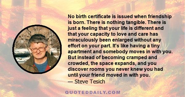 No birth certificate is issued when friendship is born. There is nothing tangible. There is just a feeling that your life is different and that your capacity to love and care has miraculously been enlarged without any