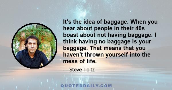 It's the idea of baggage. When you hear about people in their 40s boast about not having baggage. I think having no baggage is your baggage. That means that you haven't thrown yourself into the mess of life.