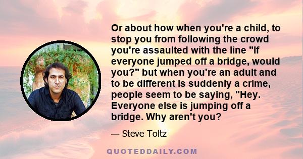 Or about how when you're a child, to stop you from following the crowd you're assaulted with the line If everyone jumped off a bridge, would you? but when you're an adult and to be different is suddenly a crime, people