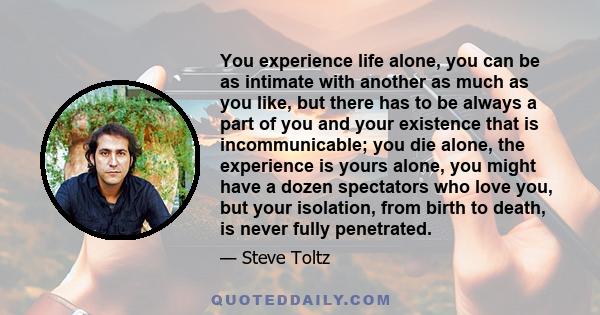 You experience life alone, you can be as intimate with another as much as you like, but there has to be always a part of you and your existence that is incommunicable; you die alone, the experience is yours alone, you