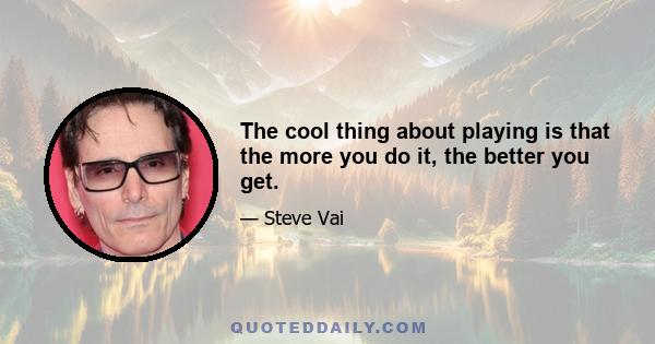 The cool thing about playing is that the more you do it, the better you get.