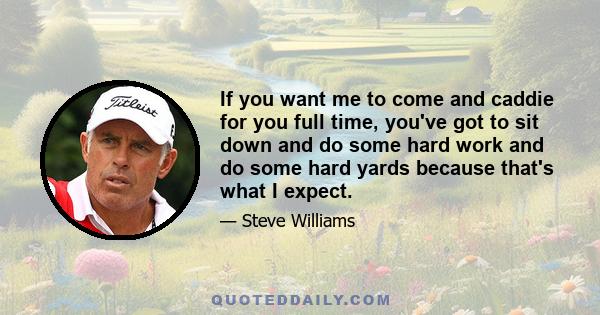 If you want me to come and caddie for you full time, you've got to sit down and do some hard work and do some hard yards because that's what I expect.