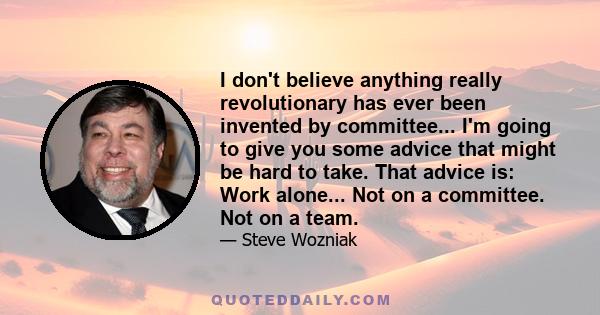 I don't believe anything really revolutionary has ever been invented by committee... I'm going to give you some advice that might be hard to take. That advice is: Work alone... Not on a committee. Not on a team.