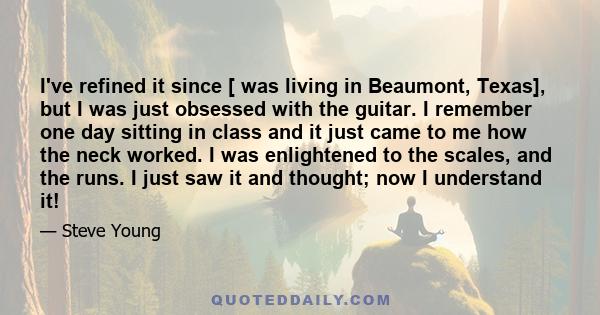 I've refined it since [ was living in Beaumont, Texas], but I was just obsessed with the guitar. I remember one day sitting in class and it just came to me how the neck worked. I was enlightened to the scales, and the