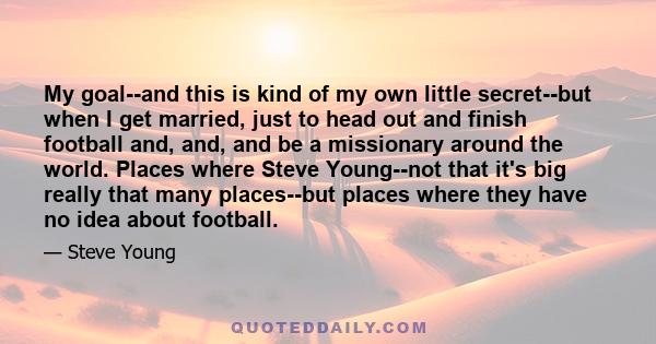 My goal--and this is kind of my own little secret--but when I get married, just to head out and finish football and, and, and be a missionary around the world. Places where Steve Young--not that it's big really that