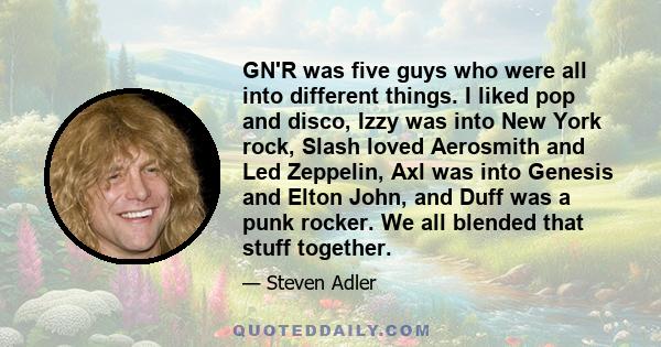 GN'R was five guys who were all into different things. I liked pop and disco, Izzy was into New York rock, Slash loved Aerosmith and Led Zeppelin, Axl was into Genesis and Elton John, and Duff was a punk rocker. We all