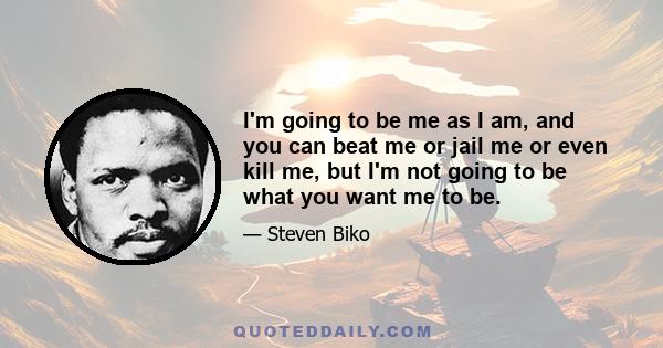 I'm going to be me as I am, and you can beat me or jail me or even kill me, but I'm not going to be what you want me to be.