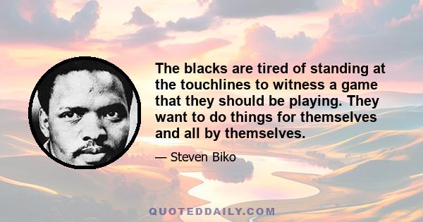 The blacks are tired of standing at the touchlines to witness a game that they should be playing. They want to do things for themselves and all by themselves.