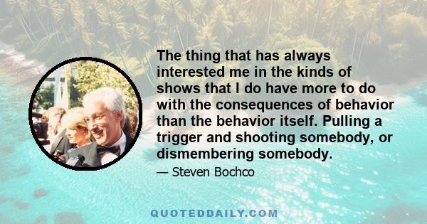 The thing that has always interested me in the kinds of shows that I do have more to do with the consequences of behavior than the behavior itself. Pulling a trigger and shooting somebody, or dismembering somebody.
