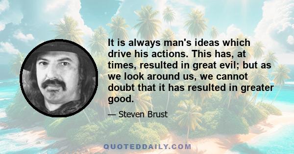 It is always man's ideas which drive his actions. This has, at times, resulted in great evil; but as we look around us, we cannot doubt that it has resulted in greater good.