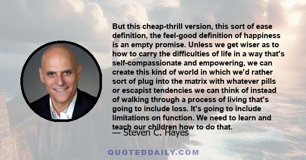 But this cheap-thrill version, this sort of ease definition, the feel-good definition of happiness is an empty promise. Unless we get wiser as to how to carry the difficulties of life in a way that's self-compassionate