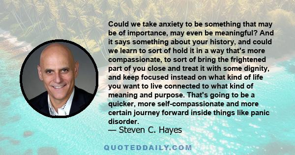 Could we take anxiety to be something that may be of importance, may even be meaningful? And it says something about your history, and could we learn to sort of hold it in a way that's more compassionate, to sort of