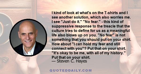 I kind of look at what's on the T-shirts and I see another solution, which also worries me. I see Just do it. No fear. - this kind of suppressive response to the treacle that the culture tries to define for us as a