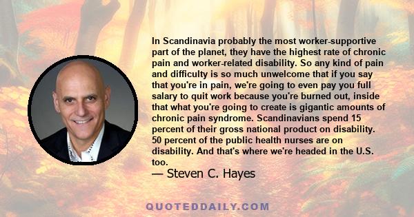 In Scandinavia probably the most worker-supportive part of the planet, they have the highest rate of chronic pain and worker-related disability. So any kind of pain and difficulty is so much unwelcome that if you say