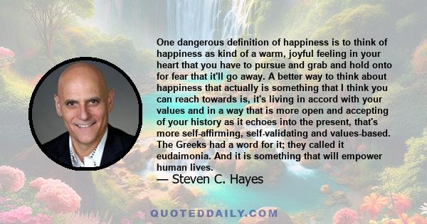 One dangerous definition of happiness is to think of happiness as kind of a warm, joyful feeling in your heart that you have to pursue and grab and hold onto for fear that it'll go away. A better way to think about