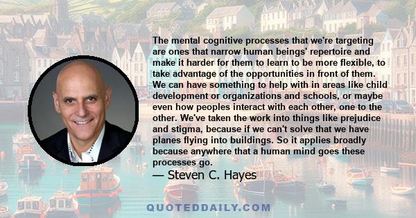 The mental cognitive processes that we're targeting are ones that narrow human beings' repertoire and make it harder for them to learn to be more flexible, to take advantage of the opportunities in front of them. We can 