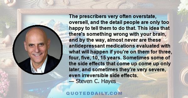 The prescribers very often overstate, oversell, and the detail people are only too happy to tell them to do that. This idea that there's something wrong with your brain, and by the way, almost never are these