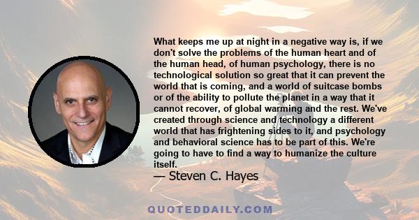 What keeps me up at night in a negative way is, if we don't solve the problems of the human heart and of the human head, of human psychology, there is no technological solution so great that it can prevent the world