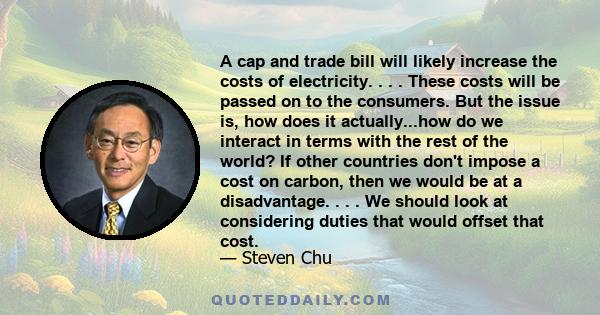 A cap and trade bill will likely increase the costs of electricity. . . . These costs will be passed on to the consumers. But the issue is, how does it actually...how do we interact in terms with the rest of the world?