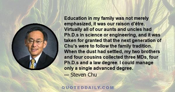 Education in my family was not merely emphasized, it was our raison d'être. Virtually all of our aunts and uncles had Ph.D.s in science or engineering, and it was taken for granted that the next generation of Chu's were 