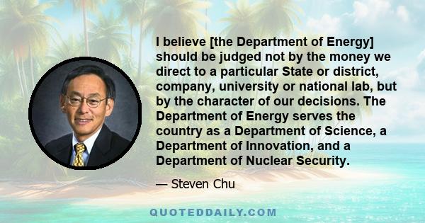 I believe [the Department of Energy] should be judged not by the money we direct to a particular State or district, company, university or national lab, but by the character of our decisions. The Department of Energy