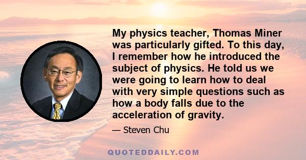 My physics teacher, Thomas Miner was particularly gifted. To this day, I remember how he introduced the subject of physics. He told us we were going to learn how to deal with very simple questions such as how a body