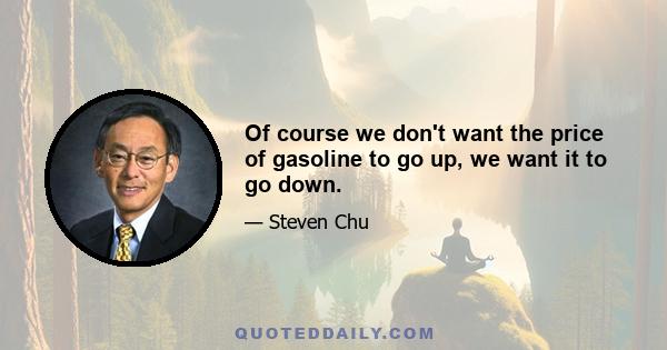 Of course we don't want the price of gasoline to go up, we want it to go down.